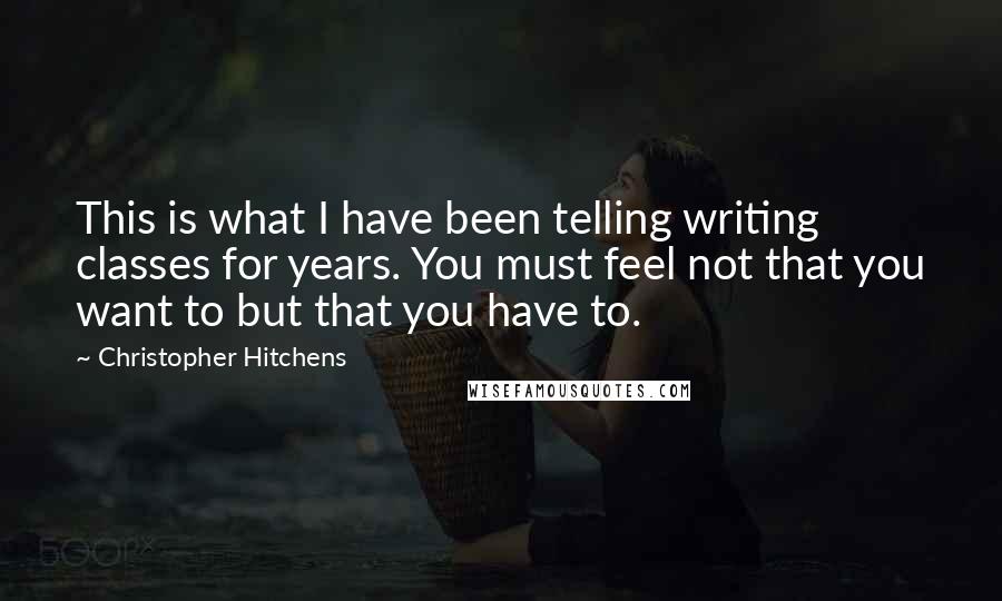 Christopher Hitchens Quotes: This is what I have been telling writing classes for years. You must feel not that you want to but that you have to.