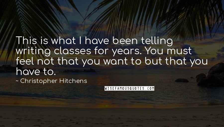 Christopher Hitchens Quotes: This is what I have been telling writing classes for years. You must feel not that you want to but that you have to.