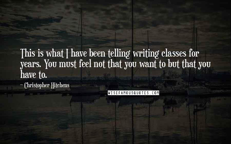 Christopher Hitchens Quotes: This is what I have been telling writing classes for years. You must feel not that you want to but that you have to.