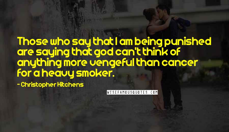 Christopher Hitchens Quotes: Those who say that I am being punished are saying that god can't think of anything more vengeful than cancer for a heavy smoker.