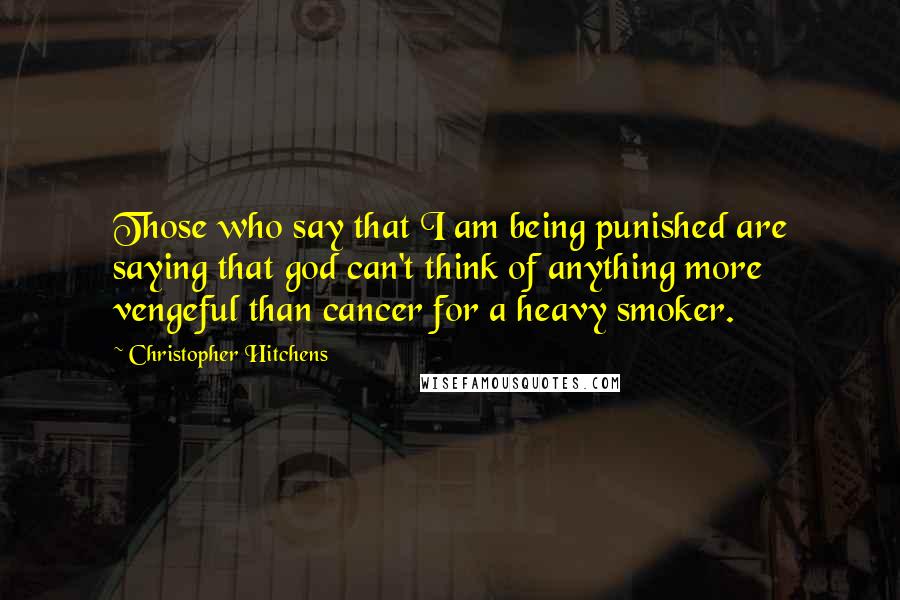 Christopher Hitchens Quotes: Those who say that I am being punished are saying that god can't think of anything more vengeful than cancer for a heavy smoker.