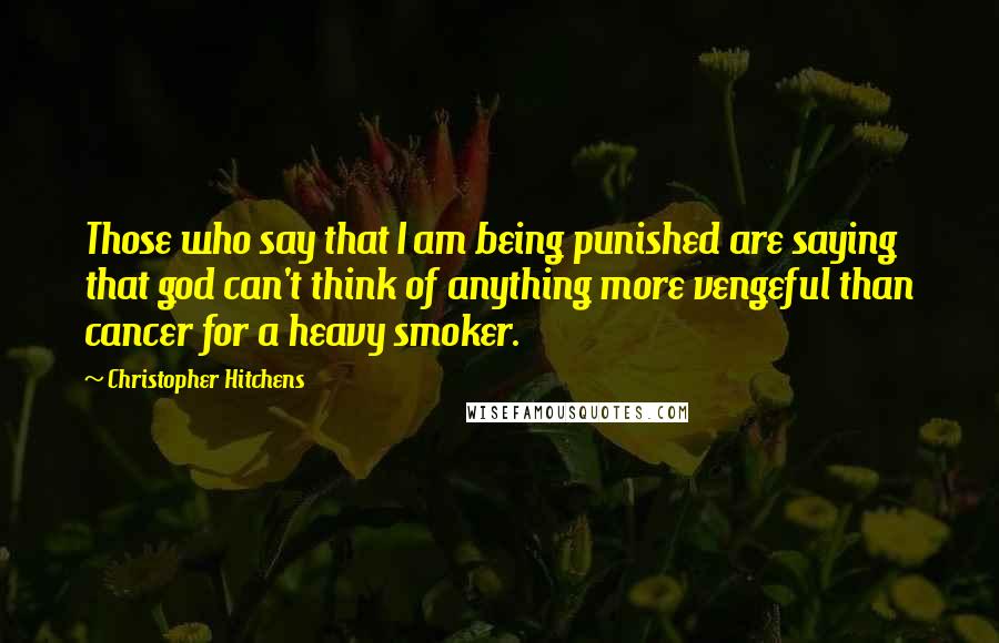 Christopher Hitchens Quotes: Those who say that I am being punished are saying that god can't think of anything more vengeful than cancer for a heavy smoker.