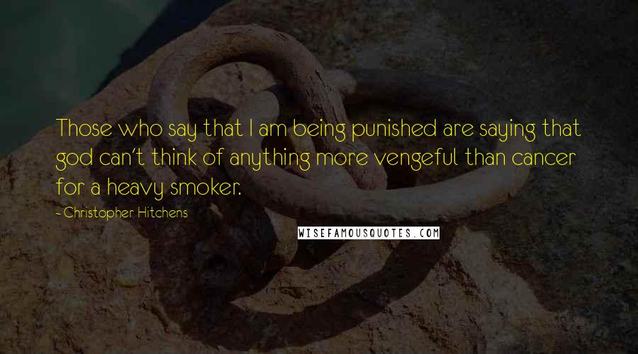 Christopher Hitchens Quotes: Those who say that I am being punished are saying that god can't think of anything more vengeful than cancer for a heavy smoker.