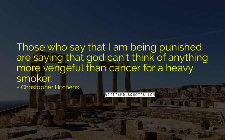 Christopher Hitchens Quotes: Those who say that I am being punished are saying that god can't think of anything more vengeful than cancer for a heavy smoker.