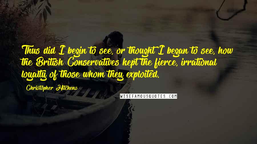 Christopher Hitchens Quotes: Thus did I begin to see, or thought I began to see, how the British Conservatives kept the fierce, irrational loyalty of those whom they exploited.