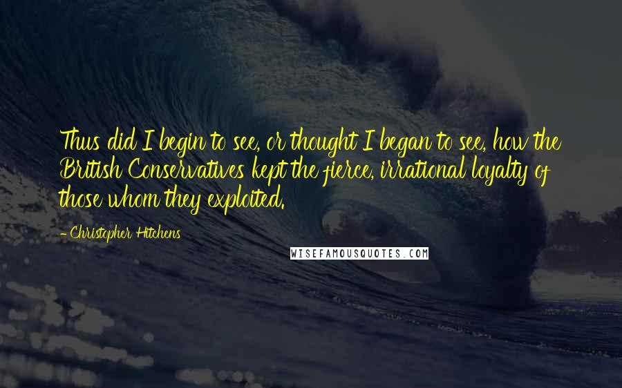 Christopher Hitchens Quotes: Thus did I begin to see, or thought I began to see, how the British Conservatives kept the fierce, irrational loyalty of those whom they exploited.