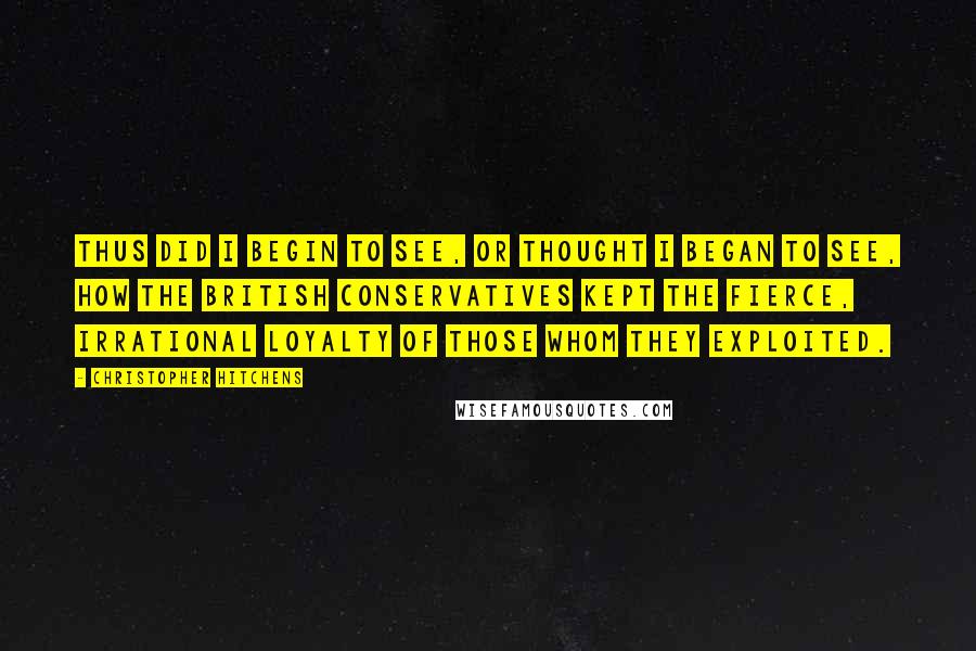 Christopher Hitchens Quotes: Thus did I begin to see, or thought I began to see, how the British Conservatives kept the fierce, irrational loyalty of those whom they exploited.