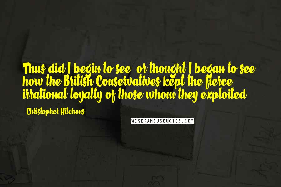 Christopher Hitchens Quotes: Thus did I begin to see, or thought I began to see, how the British Conservatives kept the fierce, irrational loyalty of those whom they exploited.