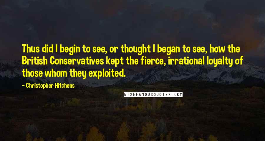 Christopher Hitchens Quotes: Thus did I begin to see, or thought I began to see, how the British Conservatives kept the fierce, irrational loyalty of those whom they exploited.