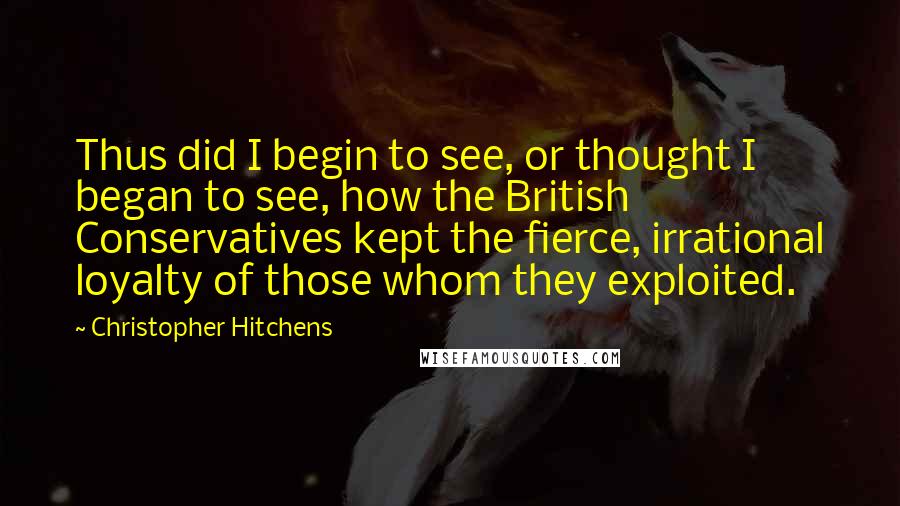Christopher Hitchens Quotes: Thus did I begin to see, or thought I began to see, how the British Conservatives kept the fierce, irrational loyalty of those whom they exploited.