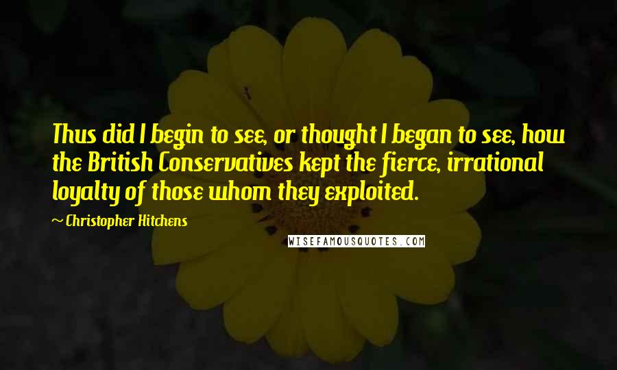 Christopher Hitchens Quotes: Thus did I begin to see, or thought I began to see, how the British Conservatives kept the fierce, irrational loyalty of those whom they exploited.