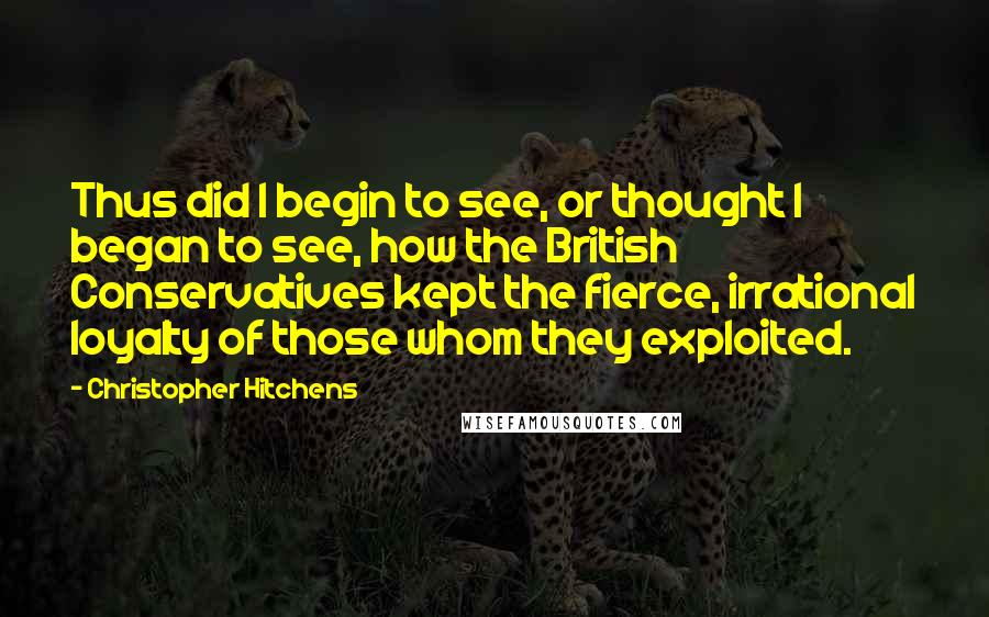 Christopher Hitchens Quotes: Thus did I begin to see, or thought I began to see, how the British Conservatives kept the fierce, irrational loyalty of those whom they exploited.