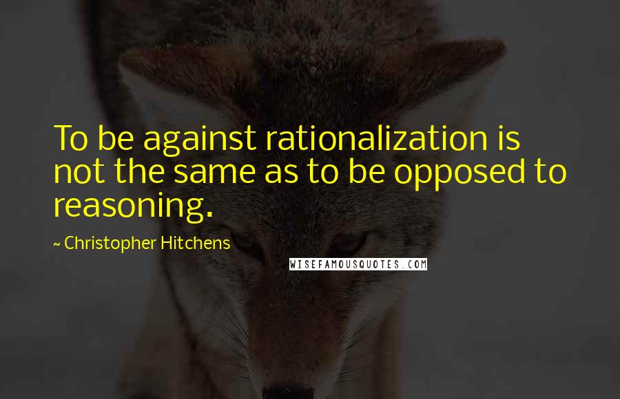 Christopher Hitchens Quotes: To be against rationalization is not the same as to be opposed to reasoning.