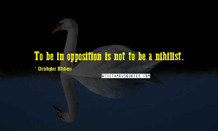Christopher Hitchens Quotes: To be in opposition is not to be a nihilist.