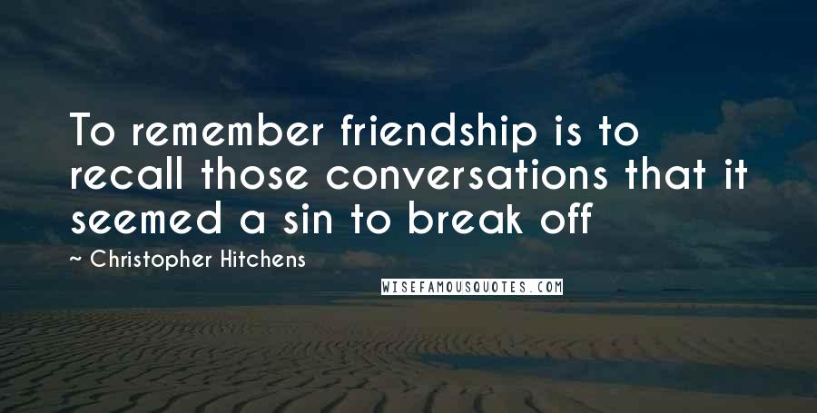 Christopher Hitchens Quotes: To remember friendship is to recall those conversations that it seemed a sin to break off