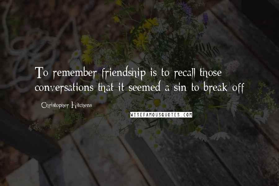 Christopher Hitchens Quotes: To remember friendship is to recall those conversations that it seemed a sin to break off