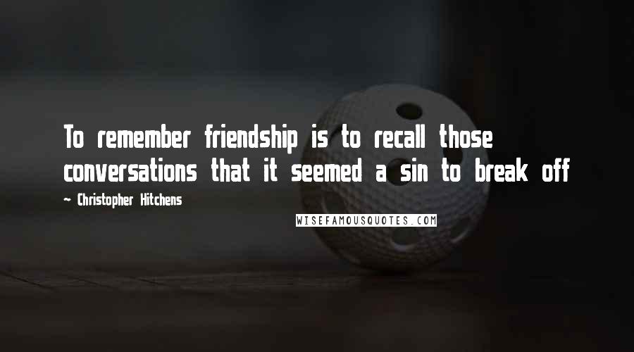 Christopher Hitchens Quotes: To remember friendship is to recall those conversations that it seemed a sin to break off