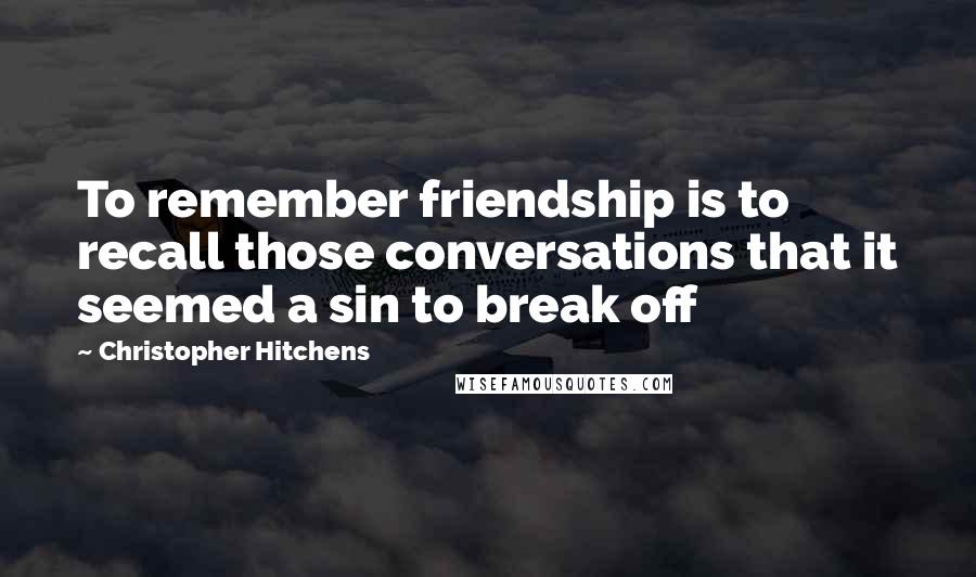 Christopher Hitchens Quotes: To remember friendship is to recall those conversations that it seemed a sin to break off