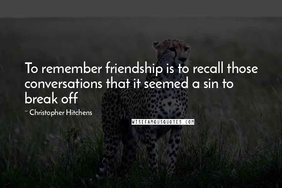 Christopher Hitchens Quotes: To remember friendship is to recall those conversations that it seemed a sin to break off