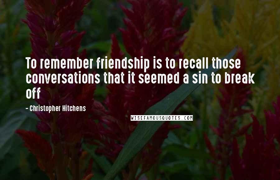 Christopher Hitchens Quotes: To remember friendship is to recall those conversations that it seemed a sin to break off