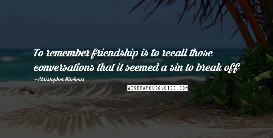 Christopher Hitchens Quotes: To remember friendship is to recall those conversations that it seemed a sin to break off