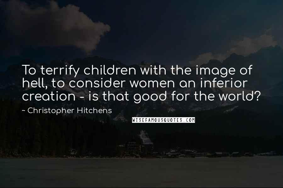 Christopher Hitchens Quotes: To terrify children with the image of hell, to consider women an inferior creation - is that good for the world?