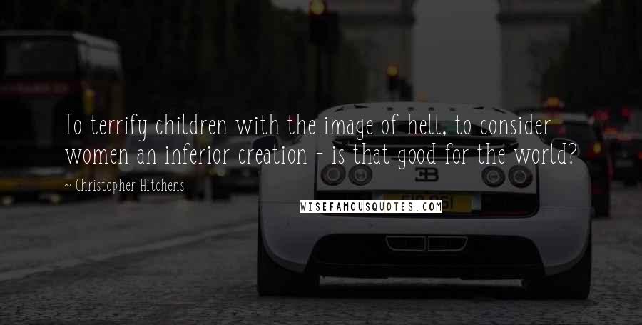 Christopher Hitchens Quotes: To terrify children with the image of hell, to consider women an inferior creation - is that good for the world?