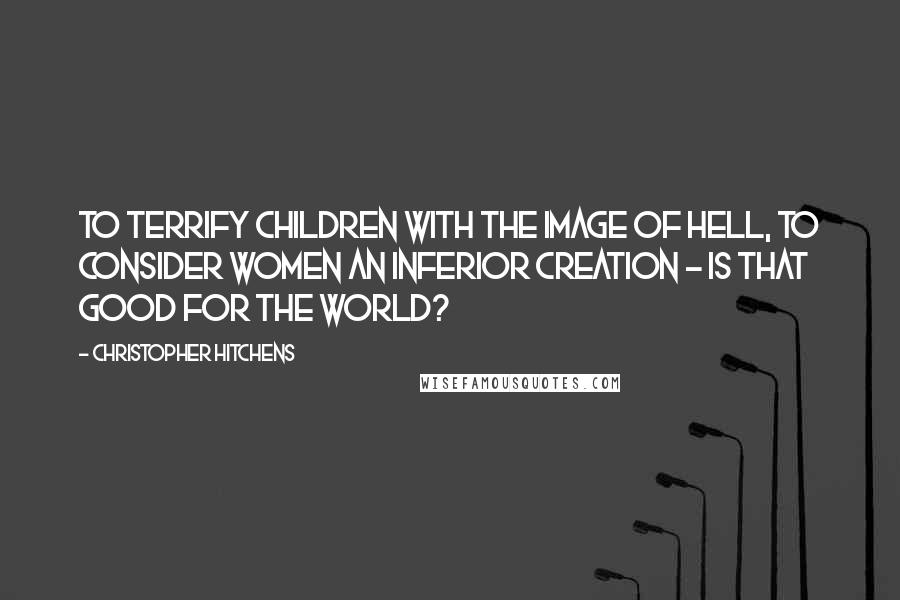 Christopher Hitchens Quotes: To terrify children with the image of hell, to consider women an inferior creation - is that good for the world?