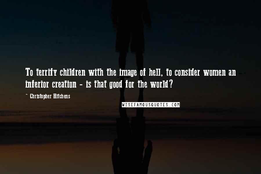 Christopher Hitchens Quotes: To terrify children with the image of hell, to consider women an inferior creation - is that good for the world?