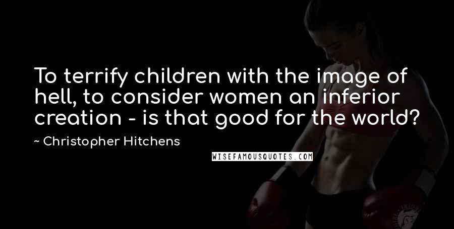 Christopher Hitchens Quotes: To terrify children with the image of hell, to consider women an inferior creation - is that good for the world?