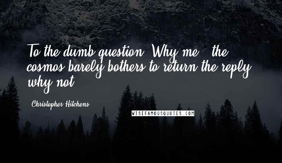 Christopher Hitchens Quotes: To the dumb question "Why me?" the cosmos barely bothers to return the reply: why not?
