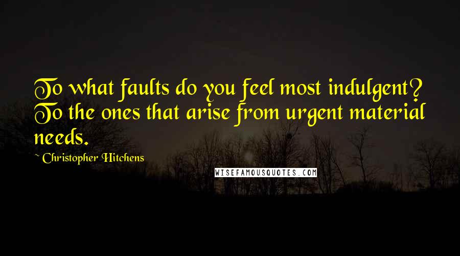 Christopher Hitchens Quotes: To what faults do you feel most indulgent? To the ones that arise from urgent material needs.