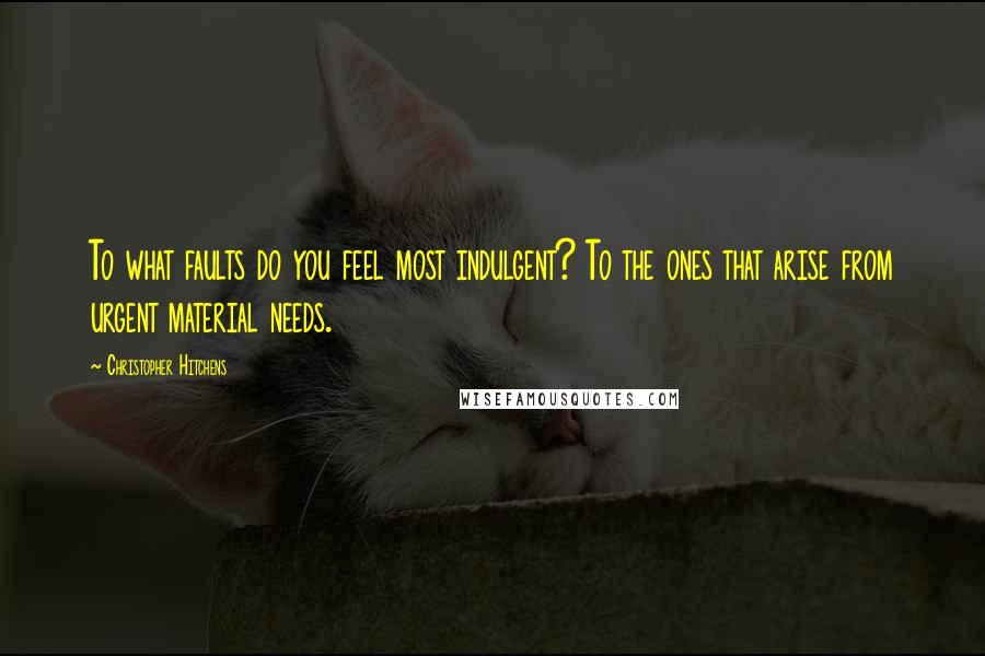 Christopher Hitchens Quotes: To what faults do you feel most indulgent? To the ones that arise from urgent material needs.