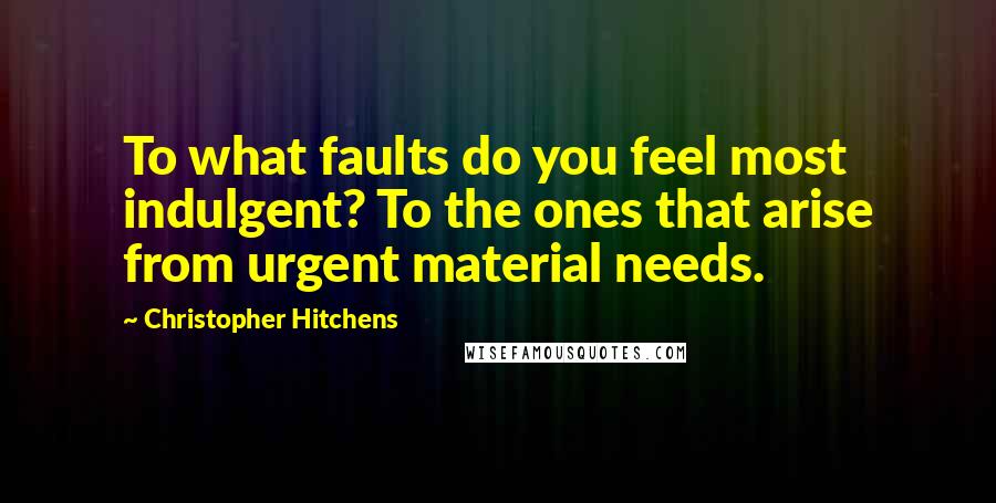 Christopher Hitchens Quotes: To what faults do you feel most indulgent? To the ones that arise from urgent material needs.