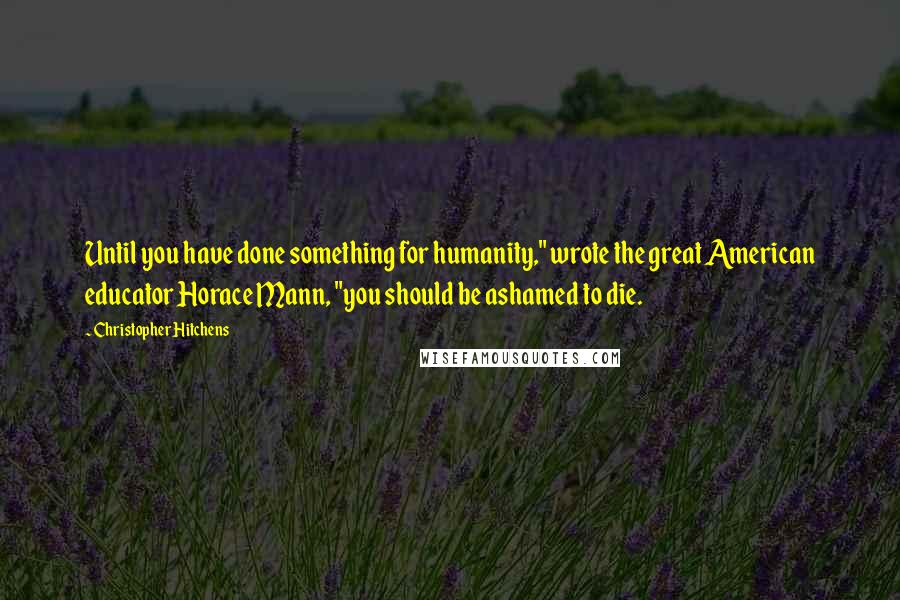 Christopher Hitchens Quotes: Until you have done something for humanity," wrote the great American educator Horace Mann, "you should be ashamed to die.