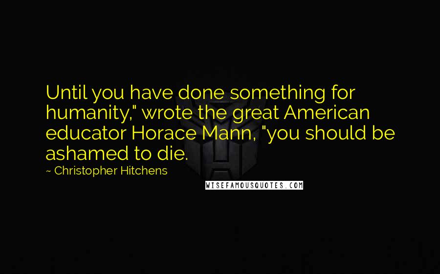 Christopher Hitchens Quotes: Until you have done something for humanity," wrote the great American educator Horace Mann, "you should be ashamed to die.