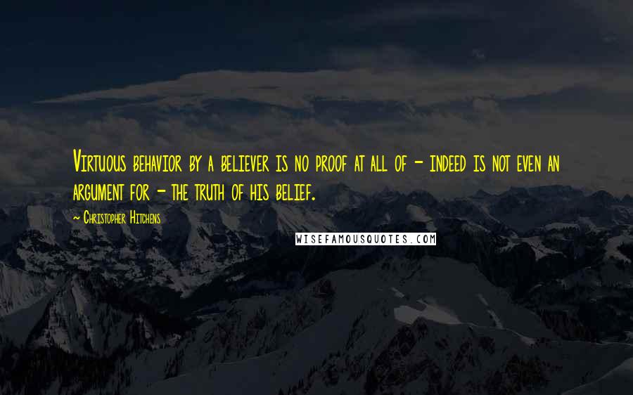 Christopher Hitchens Quotes: Virtuous behavior by a believer is no proof at all of - indeed is not even an argument for - the truth of his belief.