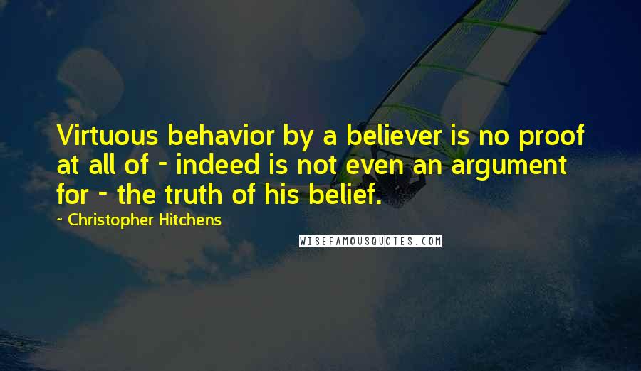 Christopher Hitchens Quotes: Virtuous behavior by a believer is no proof at all of - indeed is not even an argument for - the truth of his belief.