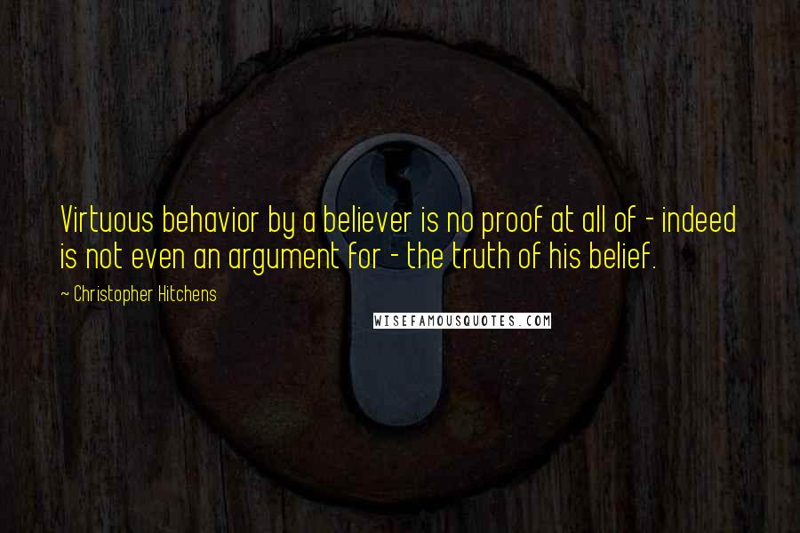 Christopher Hitchens Quotes: Virtuous behavior by a believer is no proof at all of - indeed is not even an argument for - the truth of his belief.