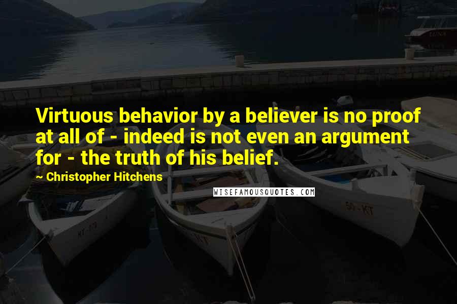 Christopher Hitchens Quotes: Virtuous behavior by a believer is no proof at all of - indeed is not even an argument for - the truth of his belief.