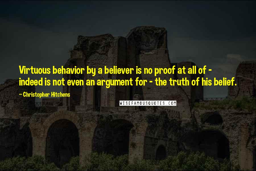 Christopher Hitchens Quotes: Virtuous behavior by a believer is no proof at all of - indeed is not even an argument for - the truth of his belief.