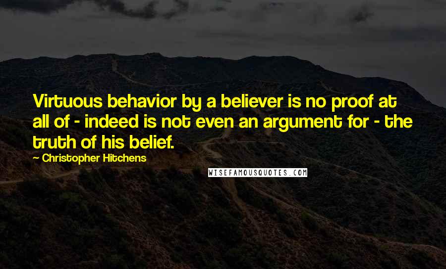 Christopher Hitchens Quotes: Virtuous behavior by a believer is no proof at all of - indeed is not even an argument for - the truth of his belief.