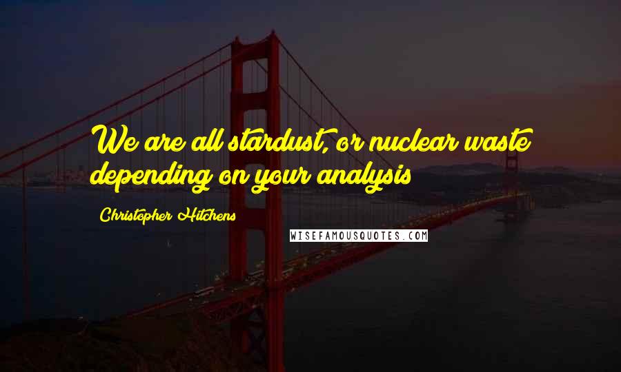 Christopher Hitchens Quotes: We are all stardust, or nuclear waste depending on your analysis