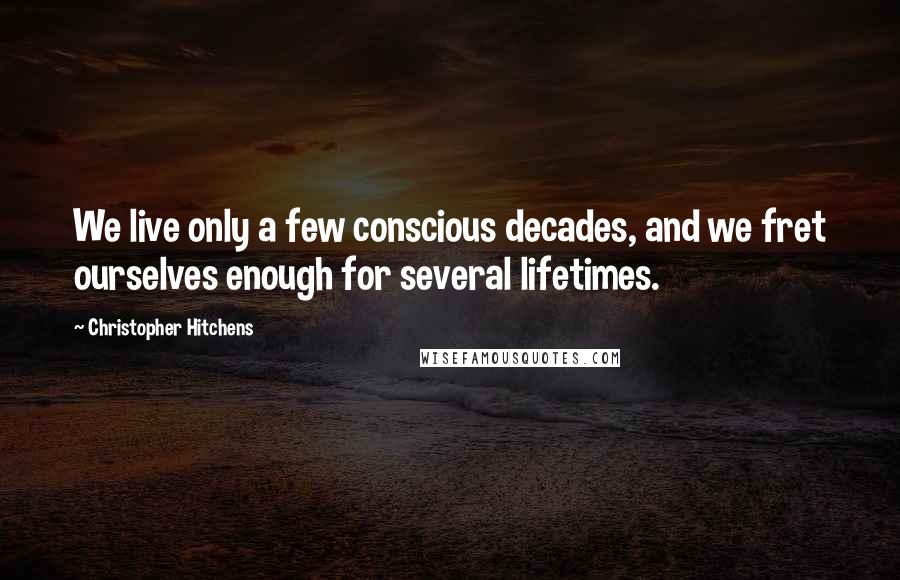 Christopher Hitchens Quotes: We live only a few conscious decades, and we fret ourselves enough for several lifetimes.