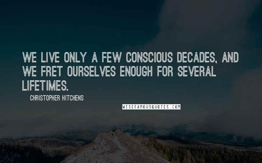 Christopher Hitchens Quotes: We live only a few conscious decades, and we fret ourselves enough for several lifetimes.