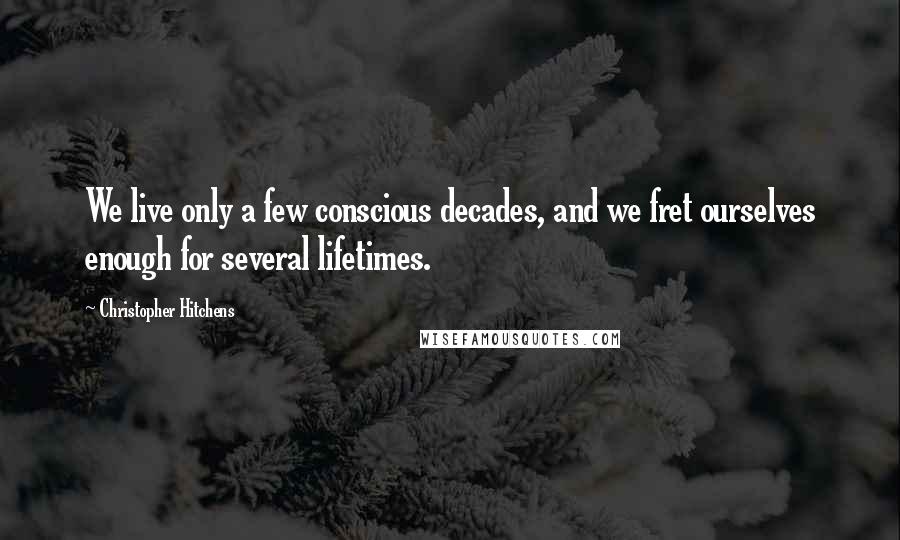 Christopher Hitchens Quotes: We live only a few conscious decades, and we fret ourselves enough for several lifetimes.