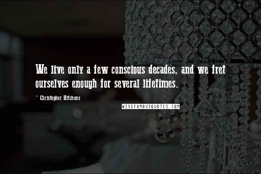 Christopher Hitchens Quotes: We live only a few conscious decades, and we fret ourselves enough for several lifetimes.