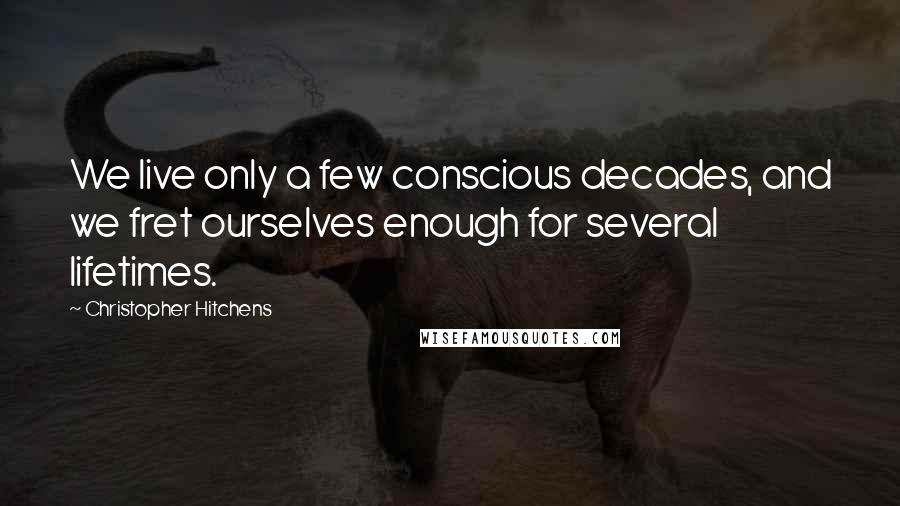 Christopher Hitchens Quotes: We live only a few conscious decades, and we fret ourselves enough for several lifetimes.