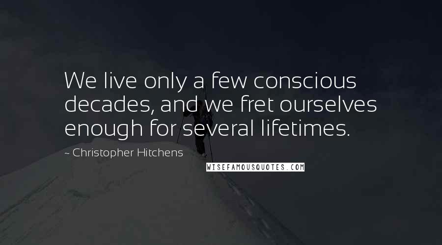 Christopher Hitchens Quotes: We live only a few conscious decades, and we fret ourselves enough for several lifetimes.