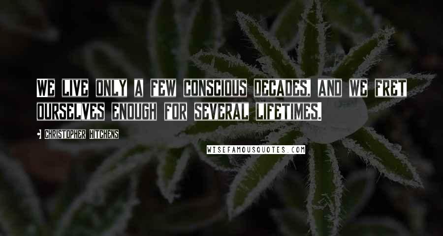 Christopher Hitchens Quotes: We live only a few conscious decades, and we fret ourselves enough for several lifetimes.